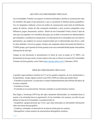 pág. 7
QUE SON LAS COMUNIDADES VIRTUALES:
Las Comunidades Virtuales son espacios en Internet destinados a facilitar la comunicación entre
los miembros del grupo al que pertenecen y que se encuentran en distintos puntos geográficos.
Así, los integrantes colaboran a través de medios de comunicación como listas de distribución,
grupos de noticias, canales de chat, mensajería instantánea y otros recursos compartidos como
bibliotecas, juegos, documentos, etcétera. Dentro de una Comunidad Virtual, existen 2 tipos de
roles que son asignados a los miembros del grupo, por un lado se encuentran los administradores
que manipulan y coordinan la comunicación y la información de la comunidad y por otro lado los
participantes, que emplean los recursos proporcionados por el administrador para llevar a cabo
los fines definidos. Uno de los grupos virtuales más empleados dentro del mundo del Internet es
T1MSN groups, que te permite de forma gratuita crear una comunidad donde puedes intercambiar
información de todo tipo.
Aunque en este documento te presentaremos la forma de crear un grupo en T1 MSN y las
herramientas de las que consta, existen muchos sitios que te ofrecen la creación de Comunidades
Virtuales de forma gratuita, como Yahoo (http://groups.yahoo.com/). (Almenara, 2010)
TIPOS DE COMUNIDADES VIRTUALES:
A grandes rasgos podemos clasificar las CV en tres grandes categorías: de ocio, profesionales y
de aprendizaje. Aunque algunos autores como Polo (1998) nos indica que pueden darse:
- Centrada en las personas. Las personas se reúnen fundamentalmente para disfrutar del placer de
la mutua compañía.
- Centrada en el tema.
- O centrada en un acontecimiento. Personas centradas en acontecimientos externos.
Para Hagel y Armstrong (1997) hay dos tipos claramente diferenciados, las orientadas hacia el
usuario y las orientadas hacia la organización. En las orientadas a los usuarios, son ellos los que
definen el tema de la Comunidad y se pueden dividir en:
- Geográficas: agrupan personas que viven o que están interesadas en intercambiar información
sobre una misma área geográfica.
- Temáticas: orientadas a la discusión de un tema de interés para los usuarios.
- Demográficas: reúnen usuarios de características demográficas similares.
 