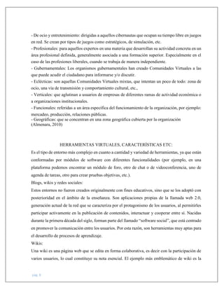 pág. 8
- De ocio y entretenimiento: dirigidas a aquellos cibernautas que ocupan su tiempo libre en juegos
en red. Se crean por tipos de juegos como estratégicos, de simulación, etc.
- Profesionales: para aquellos expertos en una materia que desarrollan su actividad concreta en un
área profesional definida, generalmente asociada a una formación superior. Especialmente en el
caso de las profesiones liberales, cuando se trabaja de manera independiente.
- Gubernamentales: Los organismos gubernamentales han creado Comunidades Virtuales a las
que puede acudir el ciudadano para informarse y/o discutir.
- Eclécticas: son aquellas Comunidades Virtuales mixtas, que intentan un poco de todo: zona de
ocio, una vía de transmisión y comportamiento cultural, etc.,
- Verticales: que aglutinan a usuarios de empresas de diferentes ramas de actividad económica o
a organizaciones institucionales.
- Funcionales: referidas a un área específica del funcionamiento de la organización, por ejemplo:
mercadeo, producción, relaciones públicas.
- Geográficas: que se concentran en una zona geográfica cubierta por la organización
(Almenara, 2010)
HERRAMIENTAS VIRTUALES, CARACTERÍSTICAS ETC:
Es el tipo de entorno más complejo en cuanto a cantidad y variedad de herramientas, ya que están
conformadas por módulos de software con diferentes funcionalidades (por ejemplo, en una
plataforma podemos encontrar un módulo de foro, otro de chat o de videoconferencia, uno de
agenda de tareas, otro para crear pruebas objetivas, etc.).
Blogs, wikis y redes sociales:
Estos entornos no fueron creados originalmente con fines educativos, sino que se los adoptó con
posterioridad en el ámbito de la enseñanza. Son aplicaciones propias de la llamada web 2.0,
generación actual de la red que se caracteriza por el protagonismo de los usuarios, al permitirles
participar activamente en la publicación de contenidos, interactuar y cooperar entre sí. Nacidas
durante la primera década del siglo, forman parte del llamado “software social”, que está centrado
en promover la comunicación entre los usuarios. Por esta razón, son herramientas muy aptas para
el desarrollo de procesos de aprendizaje.
Wikis:
Una wiki es una página web que se edita en forma colaborativa, es decir con la participación de
varios usuarios, lo cual constituye su nota esencial. El ejemplo más emblemático de wiki es la
 
