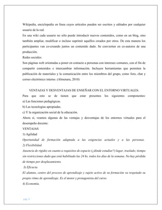 pág. 9
Wikipedia, enciclopedia en línea cuyos artículos pueden ser escritos y editados por cualquier
usuario de la red.
En una wiki cada usuario no sólo puede introducir nuevos contenidos, como en un blog, sino
también ampliar, modificar o incluso suprimir aquéllos creados por otros. De esta manera los
participantes van co-creando juntos un contenido dado. Se convierten en co-autores de una
producción.
Redes sociales:
Son páginas web orientadas a poner en contacto a personas con intereses comunes, con el fin de
compartir contenidos e intercambiar información. Incluyen herramientas que permiten la
publicación de materiales y la comunicación entre los miembros del grupo, como foro, chat y
correo electrónico interno. (Almenara, 2010)
VENTAJAS Y DESVENTAJAS DE ENSEÑAR CON EL ENTORNO VIRTUALES:
Para que esto se de tienen que estar presentes los siguientes componentes:
a) Las funciones pedagógicas.
b) Las tecnologías apropiadas.
c) Y la organización social de la educación.
Ahora sí, veamos algunas de las ventajas y desventajas de los entornos virtuales para el
desempeño docente:
VENTAJAS
1) Agilidad
Oportunidad de formación adaptada a las exigencias actuales y a las personas.
2) Flexibilidad.
Ausencia de rigidez en cuanto a requisitos de espacio (¿dónde estudiar?) lugar, traslado; tiempo
sin restricciones dado que está habilitado las 24 hs. todos los días de la semana. No hay pérdida
de tiempo por desplazamiento.
3) Eficacia.
El alumno, centro del proceso de aprendizaje y sujeto activo de su formación va respetado su
propio ritmo de aprendizaje. Es el motor y protagonista del curso.
4) Economía.
 