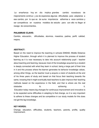 La   enseñanza     hoy en     día   implica grandes      cambio    novedosos     de
mejoramiento continuo y es de esperarse algunas dificultades para adaptarse a
ese cambio, por lo que es de suma importancia         adherirse a esos cambios y
ser competitivos en nuestros modelos de estudio para con ello no llegar al
rezago de conocimientos.


PALABRAS CLAVE:
Cambio, educación,      dificultades, alumnos, maestros, padres, perfil, calidad,
mejora.




ABSTRACT:
Based on the need to improve the teaching in schools EMSAD, Middle Distance
Higher Education, through which it is planned to improve the process of student
learning as it is now necessary to take into account relationship pupil - teacher
about teaching and learning, because most of the knowledge acquired by a student
is deeply connected with what they learn in school, being a large part of their time
in it and this process where the learner generates its behavior knowledge values,
among other things, so the teacher must q acquire a vision of students at the end
of his three years of study and based on that focus their teaching towards the
same, knowing that it might eventually lead teachers to plan improve their teaching
methods based on the experience in the field, and that is where are the real
obstacles                    to                     achieving                     it.
Education today means big changes for continuous improvement and innovative is
to be expected some difficulties in adapting to that change, so it is very important
to adhere to these changes and be competitive in our study models for this does
not get the lag knowledge.


KEY WORDS:
Change, education, difficulties, students, teachers, parents, profile, quality
improvement.
 