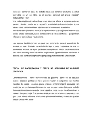 tiene que confiar en esta. “El método clave para transmitir al alumno la virtud,
convertirlo en un ser libre, es el ejemplo personal del propio maestro”.
(ROUSSEAU, 1762)
Una mala relación entre el profesor y sus alumnos afecta a amabas partes un
ejemplo de ello puede ser la depresión y ansiedad en los estudiantes, lo que
tendría como consecuencia un descenso en su rendimiento académico.
Para evitar este problema, acentúa la importancia de que los jóvenes realicen otro
tipo de tareas –como actividades extraescolares o educación física – que permitan
reforzar su personalidad y autoestima.


Los padres también forman un papel muy importante para el aprendizaje del
alumno ya    que   Cuando    un estudiante llega a casa quejándose de que no
entienden a la clase de algún profesor o cualquier otra razón deben escucharle
para tratar de averiguar las causas de su problema y posteriormente hablar con el
docente para plantearle el problema porque seguramente tendrá una solución.




FALTA     DE CAPACITACIÓN Y PERFIL NO ADECUADO DE ALGUNOS
DOCENTES.


Lamentablemente       tanto dependencias de gobierno      como en las escuelas
existen aspectos político que no se pueden regular el cual permite que muchos
maestros del estado    enseñen alguna materia sin tener el perfil adecuado y en
ocasiones sin previas capacitaciones, ya que en este nuevo sistema de estudio
“los docentes actúan como guía, como modelos, como puntos de referencia en el
proceso de aprendizaje. El actor central del proceso es el alumno apoyado por un
guía y un medio ambiente estimulante que sólo el docente y la escuela pueden
ofrecer” (FANTANI, 1998)
 