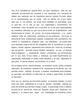 Hoy en la actualidad ser docente tiene una gran importancia         para los que
realmente se preocupan por brindarle a sus educandos una educación de
calidad que realmente sea de importancia para los mismos. Por tanto afecta
en el comportamiento que se brinda          ante los demás, por lo que podría
decir que si una persona que funge como facilitador de aprendizaje tiene
un gran reto     en la vida ya que        sus capacidades y conocimientos son
transmitidos hacia los demás por lo que tiene en si una gran responsabilidad
de enseñanza adecuada, ya que hoy en día el mundo de la globalización está
transformando la manera de pensar de muchas instituciones            y no   podría
quedarse atrás las instituciones educativas con sus profesores , por lo que la
demanda de tener profesionistas capaces y preparados está permitiendo a los
mismos la necesidad de preparase para           sus actividades,   en nuestro caso
como docentes, surge el reto de ser competitivo ante la sociedad por lo cual se
lograra a través seguirse preparando como individuo por modio de un proceso
que nos permita       aprender nuevos modelos educativos, ya que       un docente
tiene la obligación    y necesidad de reforzar y transformar sus conocimientos
por lo que tiene en sus manos a individuos que están transformando sus
capacidades intelectuales en distas ramas filosóficas y de esto dependerá en
gran parte el tipo de persona que formemos en un futuro.

Con el objetivo de ser buenos docentes es necesario buscar estilos y métodos
adecuados de enseñanza basados en la experiencia de los demás, que nos
permitan extraer      métodos de acurdo a nuestras necesidades como docentes,
ya que estas son distintas en cada nivel de estudio y lugar donde se imparta
la educación .

Creo que en alumnos de nivel medio superior es necesario tratarlos no como
niños sino como adolecentes en el cual se deberán desarrollar métodos por
parte del docente que permitan trabajar y lograr el aprendizaje crítico y reflexivo
de parte de los alumno así mismo los docentes deben crear academias con
respecto a   la materia para     seguir   una   metodología de enseñanza común
 