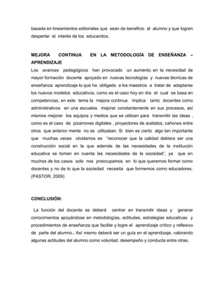 basada en lineamientos editoriales que sean de beneficio al alumno y que logren
despertar el interés de los educandos.



MEJORA        CONTINUA        EN LA METODOLOGÍA DE ENSEÑANZA                     –
APRENDIZAJE
Los avances pedagógicos han provocado un aumento en la necesidad de
mayor formación docente apoyado en nuevas tecnologías y nuevas técnicas de
enseñanza aprendizaje lo que ha obligado a los maestros a tratar de adaptarse
los nuevos modelos educativos, como es el caso hoy en día el cual se basa en
competencias, en este tema la mejora continua      implica   tanto docentes como
administrativos en una escuelas mejorar constantemente en sus procesos, así
mismos mejorar los equipos y medios que se utilizan para transmitir las ideas ,
como es el caso de pizarrones digitales , proyectores de acetatos, cañones entre
otros que anterior mente no se utilizaban. Si bien es cierto algo tan importante
que muchas veces olvidamos es “reconocer que la calidad debiera ser una
construcción social en la que además de las necesidades de la institución
educativa se tomen en cuenta las necesidades de la sociedad”, ya           que en
muchos de los casos solo nos preocupamos en lo que queremos formar como
docentes y no de lo que la sociedad necesita que formemos como educadores.
(PASTOR, 2009)




CONCLUSIÓN:

 La función del docente se deberá        centrar en transmitir ideas y     generar
conocimientos apoyándose en metodologías, actitudes, estrategias educativas y
procedimientos de enseñanza que facilite y logre el aprendizaje crítico y reflexivo
de parte del alumno.. Así mismo deberá ser un guía en el aprendizaje, valorando
algunas actitudes del alumno como voluntad, desempeño y conducta entre otras.
 