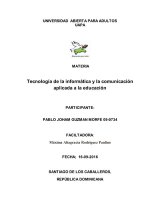 UNIVERSIDAD ABIERTA PARA ADULTOS
UAPA
MATERIA
Tecnología de la informática y la comunicación
aplicada a la educación
PARTICIPANTE:
PABLO JOHAM GUZMAN MORFE 09-0734
FACILTADORA:
Máxima Altagracia Rodríguez Paulino
FECHA; 16-09-2016
SANTIAGO DE LOS CABALLEROS,
REPÚBLICA DOMINICANA
 