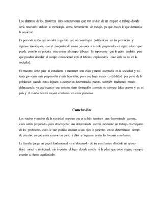 Los alumnos de los próximos años son personas que van a vivir de un empleo o trabajo donde
sería necesario utilizar la tecnología como herramienta de trabajo, ya que eso es lo que demanda
la sociedad.
Es por esta razón que se está exigiendo que se construyan politécnicos en las provincias y
algunos municipios, con el propósito de enviar jóvenes a la calle preparados en algún oficio que
pueda ponerlo en práctica para entrar al campo laborar. Es importante que lo guíen también para
que puedan vincular el campo educacional con el laboral, explicándole cuál sería su rol en la
sociedad.
El maestro debe guiar al estudiante a mantener una ética y moral aceptable en la sociedad y así
tener personas más preparadas y más honradas, para que haya mayor credibilidad por parte de la
población cuando estos lleguen a ocupar un determinado puesto, también tendremos menos
delincuencia ya que cuando una persona tiene formación correcta no comete faltas graves y así el
país y el mundo tendrá mayor confianza en estas personas.
Conclusión
Los padres y madres de la sociedad esperan que a su hijo terminen una determinada carrera,
estos salen preparados para desempeñar una determinada carrera mediante un trabajo en conjunto
de los profesores, estos le han podido enseñar a sus hijos o parientes en un determinado tiempo
de estudio, en que estos estuvieron junto a ellos y lograron acatar las buenas enseñanzas.
La familia juega un papel fundamental en el desarrollo de los estudiantes dándole un apoyo
físico moral e intelectual, sin importar el lugar donde estudie ni la edad que estos tengan, siempre
estarán al frente ayudándolo.
 