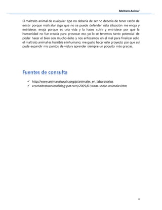 4
El maltrato animal de cualquier tipo no debería de ser no debería de tener razón de
existir porque maltratar algo que no se puede defender esta situación me enoja y
entristece; enoja porque es una vida y la haces sufrir y entristece por que la
humanidad no fue creada para provocar eso yo lo sé tenemos tanto potencial de
poder hacer el bien con mucho éxito y nos enfocamos en el mal para finalizar odio
el maltrato animal es horrible e inhumano; me gusto hacer este proyecto por que así
pude expandir mis puntos de vista y aprender siempre un poquito más gracias.
 http://www.animanaturalis.org/p/animales_en_laboratorios
 ecomaltratoanimal.blogspot.com/2009/01/citas-sobre-animales.htm
 