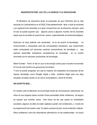 MANIFIESTO POR LAS TIC, LA CIENCIA Y LA EDUCACION
El Ministerio de educación lanza la propuesta de que Colombia sea la más
educada en Latinoamérica en el 2025. Este planteamiento lleva a toda la sociedad
y en especial a los docentes a un gran compromiso con la educación del país, para
el cual se puede suponer que, algunos pocos o algunos muchos de los docentes
sepan que no se están en posiciónde asumir, especialmente en el área tecnológica.
Entonces se hace patente una necesidad, es la de asumir la tecnología, en
conocimientos y propuestas para las comunidades educativas, que mayormente
están compuestas por personas usuarias consumidoras de tecnología y que
esperan desarrollar verdaderas competencias en tecnología en un mundo
dominado por la naciones productoras de tecnología.
Albert Einsten: “Temo el día en que la tecnología sobre pase muestra humanidad.
El mundo sólo tendrá una generación de idiotas”.
Y sino se podría preguntar por qué la mayoría de empleados de empresas de las
nuevas tecnología como Google, Apple y otras prefieren elegir para sus hijos
escuelas privadas donde no se usa la computadora ( diario le monde).
NO ACEPTO QUE…
En nuestro país la televisión es el principal medio de comunicación audiovisual, los
niños en sus hogares pasan muchas horas semanales frente al televisor, de seguro
se supone que muchas veces más horas de las que pasan en actividades
escolares, algunos de ellos no están vigilados cuando ven la televisión, y mucha de
la programación de nuestro país “En pleno proceso de paz” es de contenido violento.
Otros problemas como los desórdenes alimenticios en las adolescentes en busca
 