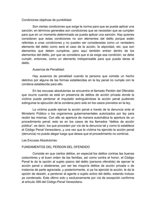Condiciones objetivas de punibilidad:
Son ciertas condiciones que exige la norma para que se pueda aplicar una
sanción; en términos generales son condiciones que se necesitan que se cumplan
para que en un momento determinado se pueda aplicar una sanción. Hay quienes
consideran que estas condiciones no son elementos del delito porque están
referidas a unas condiciones y no pueden ser consideradas como un verdadero
elemento del delito como será el caso de la acción, la atipicidad, etc; que son
elementos que deben cumplirse, pero aquí también entran dentro de los
elementos del delito, por que se considera que si se exige esa condición, se debe
cumplir, entonces, como un elemento indispensable para que pueda darse el
delito.
Ausencia de Penalidad:
Hay ausencia de penalidad cuando la persona que comete un hecho
delictivo por alguna de las formas establecidas en la ley penal no cumple con la
condena establecida para ello.
En las excusas absolutorias se encuentra el llamado Perdón del Ofendido
que ocurre cuando se está en presencia de delitos de acción privada donde la
víctima puede perdonar al imputado extinguiéndose la acción penal pudiendo
extinguirse la ejecución de la condena pero solo en los casos previstos en la ley.
La víctima puede ejercer la acción penal a través de la denuncia ante el
Ministerio Público o los organismos gubernamentales autorizados por ley para
recibir las mismas. Con ello se apertura de manera automática la apertura de un
procedimiento penal, esto es en los casos de los llamados “delitos de acción
pública”, es decir, los que proceden por vía de la denuncia tal y como lo establece
el Código Penal Venezolano, y una vez que la víctima ha ejercido la acción penal
(denuncia) no puede alegar luego que desea que el procedimiento no continúe.
Las Excusas Absolutorias:
FUNDAMENTOS DEL PERDON DEL OFENDIDO
Consiste en que ciertos delitos, en especial los delitos contras las buenas
costumbres y el buen orden de las familias, así como contra el honor, el Código
Penal le da la opción al sujeto pasivo del delito (persona ofendida) de ejercer la
acción penal o obstenerse, por ser las mayoría delitos de acción privada o de
instancia de parte agraviada, y posteriormente, si ya ha ejercido la acción, le da la
opción de desistir, a perdonar al agente o sujeto activo del delito, estando incluso
ya condenado. Este último solo y exclusivamente por vía de excepción conforme
al artículo 399 del Código Penal Venezolano.
 
