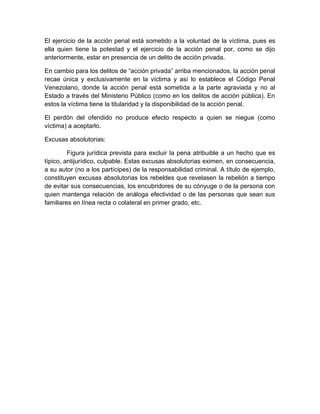 El ejercicio de la acción penal está sometido a la voluntad de la víctima, pues es
ella quien tiene la potestad y el ejercicio de la acción penal por, como se dijo
anteriormente, estar en presencia de un delito de acción privada.
En cambio para los delitos de “acción privada” arriba mencionados, la acción penal
recae única y exclusivamente en la víctima y así lo establece el Código Penal
Venezolano, donde la acción penal está sometida a la parte agraviada y no al
Estado a través del Ministerio Público (como en los delitos de acción pública). En
estos la víctima tiene la titularidad y la disponibilidad de la acción penal.
El perdón del ofendido no produce efecto respecto a quien se niegue (como
víctima) a aceptarlo.
Excusas absolutorias:
Figura jurídica prevista para excluir la pena atribuible a un hecho que es
típico, antijurídico, culpable. Estas excusas absolutorias eximen, en consecuencia,
a su autor (no a los partícipes) de la responsabilidad criminal. A título de ejemplo,
constituyen excusas absolutorias los rebeldes que revelasen la rebelión a tiempo
de evitar sus consecuencias, los encubridores de su cónyuge o de la persona con
quien mantenga relación de análoga efectividad o de las personas que sean sus
familiares en línea recta o colateral en primer grado, etc.
 