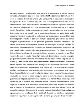 Ensayo: Proyecto de Inversión
2
que es un proyecto y una inversión, aquí, parte de la respuesta de la primera pregunta
planteada ¿Cuáles son los pasos para plantear la idea de manera técnica?, es obvio
según el concepto definido por Chervel y Le Gall que uno de los pasos es la realización
de un proyecto, donde se reflejen los gastos y las posibles ganancias que estos puedan
presentar en un futuro, en pocas palabra las inversiones a realizar. Siguiendo este orden
de ideas nos encontramos con otra definición esencial para continuar con nuestro
estudio, Baca (2006), define un proyecto de inversión como un plan que, si se le asigna
determinado monto de capital y se le proporcionan insumos de varios tipos, podrá
producir un bien o un servicio, útil al ser humano o a la sociedad en general. El proyecto
de investigación consiste en conseguir múltiples soluciones, presentadas de manera
inteligente al planteamiento de un problema, generando diferentes alternativas que
pueden variar desde la estrategia de inversión, las tecnologías a escoger pasando por
las diferentes metodologías a usar, todo esto con la intención de resolver el problema que
en la mayoría de los casos es cubrir alguna necesidad humana. Por lo tanto, un proyecto
de inversión es la guía para la toma de decisiones acerca de la creación de una futura
inversión. En caso de resultar viable el proyecto, este documento se convierte en un plan
que guía la realización del mismo. Recordemos una vez más la primera pregunta que nos
hicimos ¿Cuáles son los pasos para plantear la idea de manera técnica?, ya tenemos
nuestra repuesta para plantear la idea de negocio de una menara estructurada, donde
conozcamos las ventajas y desventajas de la misma, sus posibilidades y las diferentes
variables que influyen en esta como también los diferentes enfoques que se le pueden
dar, en la actualidad una inversión inteligente requiere de un proyecto bien estructurado
y evaluado que indique la pauta a seguirse como la correcta asignación de recursos,
igualar el valor adquisitivo de la moneda presente en la moneda futura (inflación) y estar
seguros de que la inversión será realmente rentable, decidir el ordenamiento de varios
proyectos en función a su rentabilidad y tomar una decisión de aceptación o rechazo,
aquí la importancia de realizar un correcto proyecto de inversión. Ya conocemos que
hacer ahora tratemos de responder la segunda pregunta planteada ¿Cómo analizamos
y presentamos los resultados de los análisis? O cuales son las etapas o pasos para
elaborar un proyecto de inversión, primero les comento que un proyecto de inversión se
 