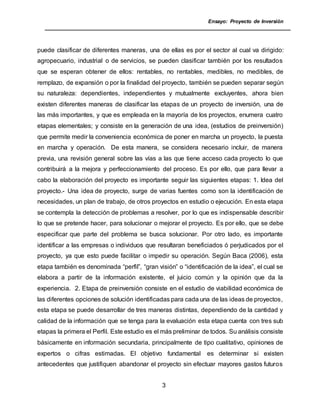 Ensayo: Proyecto de Inversión
3
puede clasificar de diferentes maneras, una de ellas es por el sector al cual va dirigido:
agropecuario, industrial o de servicios, se pueden clasificar también por los resultados
que se esperan obtener de ellos: rentables, no rentables, medibles, no medibles, de
remplazo, de expansión o por la finalidad del proyecto, también se pueden separar según
su naturaleza: dependientes, independientes y mutualmente excluyentes, ahora bien
existen diferentes maneras de clasificar las etapas de un proyecto de inversión, una de
las más importantes, y que es empleada en la mayoría de los proyectos, enumera cuatro
etapas elementales; y consiste en la generación de una idea, (estudios de preinversión)
que permite medir la conveniencia económica de poner en marcha un proyecto, la puesta
en marcha y operación. De esta manera, se considera necesario incluir, de manera
previa, una revisión general sobre las vías a las que tiene acceso cada proyecto lo que
contribuirá a la mejora y perfeccionamiento del proceso. Es por ello, que para llevar a
cabo la elaboración del proyecto es importante seguir las siguientes etapas: 1. Idea del
proyecto.- Una idea de proyecto, surge de varias fuentes como son la identificación de
necesidades, un plan de trabajo, de otros proyectos en estudio o ejecución. En esta etapa
se contempla la detección de problemas a resolver, por lo que es indispensable describir
lo que se pretende hacer, para solucionar o mejorar el proyecto. Es por ello, que se debe
especificar que parte del problema se busca solucionar. Por otro lado, es importante
identificar a las empresas o individuos que resultaran beneficiados ó perjudicados por el
proyecto, ya que esto puede facilitar o impedir su operación. Según Baca (2006), esta
etapa también es denominada “perfil”, “gran visión” o “identificación de la idea”, el cual se
elabora a partir de la información existente, el juicio común y la opinión que da la
experiencia. 2. Etapa de preinversión consiste en el estudio de viabilidad económica de
las diferentes opciones de solución identificadas para cada una de las ideas de proyectos,
esta etapa se puede desarrollar de tres maneras distintas, dependiendo de la cantidad y
calidad de la información que se tenga para la evaluación esta etapa cuenta con tres sub
etapas la primera el Perfil. Este estudio es el más preliminar de todos. Su análisis consiste
básicamente en información secundaria, principalmente de tipo cualitativo, opiniones de
expertos o cifras estimadas. El objetivo fundamental es determinar si existen
antecedentes que justifiquen abandonar el proyecto sin efectuar mayores gastos futuros
 