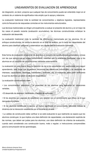 LINEAMIENTOS DE EVALUACION DE APRENDIZAJE
Marco Antonio Jimenez Vera
Unidad Académica Preparatoria III
de integración, es decir, propone que cualquier tipo de conocimiento puede ser entendido mejor en el
contexto de un sistema de significados más amplio que lo apoye y relacione.
La evaluación tradicional mide la cantidad de conocimientos u objetivos logrados, representados
como la frecuencia de respuestas correctas en los instrumentos estructurados.
Las técnicas tradicionales se dirigen principalmente a evaluar el presente del alumno y en el mejor de
los casos el pasado reciente (evaluación acumulativa), las técnicas constructivistas enfatizan la
evaluación del desarrollo.
La evaluación tradicional mide la cantidad de información memorizada por los alumnos. En el
enfoque constructivista, se centra la atención en el nivel de análisis, por lo tanto las capacidades del
alumno para clasificar comparar y sistematizar son claves para la evaluación formativa.
Esta forma de evaluación obtiene de los alumnos un conjunto de construcciones personales y únicas
con las que estructuran su propio conocimiento, mientras que la evaluación tradicional sitúa a los
alumnos en un conjunto de construcciones validadas externamente.
La evaluación en este marco tiene la intención de dar a los estudiantes una oportunidad para seguir
aprendiendo; esto exige que el profesor reconozca las diferencias individuales y de desarrollo de
intereses, capacidades, destrezas, habilidades y actitudes. Así, la evaluación debe partir verificando
lo que los alumnos ya saben (evaluación diagnóstica).
La evaluación constructivista mide:
• Los conocimientos adquiridos y la capacidad de los alumnos para aplicarlos en situaciones
variadas.
• El desarrollo de destreza, habilidades y cambio de actitudes.
• Si los alumnos son capaces de establecer una relación con el conocimiento que difiere de la que
demanda el profesor.
• Si los alumnos contribuyen a aportar un nuevo significado al conocimiento, alterando incluso la
dinámica de la interacción establecida por el docente en el aula.
• La validez de construcción debe verificar si se está evaluando lo que realmente se espera que los
alumnos construyan, lo que implica una clara definición de capacidades; una declaración explícita de
las normas, que deben ser justas para los alumnos; una clara definición de criterios de evaluación,
cuando será considerada una construcción buena, mala o regular; e instrucciones comprensibles
para la comunicación de los aprendizajes.
 
