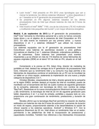 Look Incide™: Intel presenta en IFA 2013 unas tecnologías que van a
marcar la tendencia: los últimos sistemas Ultrabook™ y otros dispositivos 2
en 1 basados en la 4ª generación de procesadores Intel® Core™ .
 Se presentan en IFA algunos sistemas basados en los últimos
procesadores Core de Intel que ofrecen baterías de más de 9 horas de
duración1.
®
™
 Intel mostró el Intel XMM 7160, una de las soluciones LTE 4G multimodo
y multibanda más pequeñas del mundo2 y con mayor eficiencia energética


Madrid, 5 de septiembre de 2013: La 4ª generación de procesadores
Intel® Core™reinventa la informática personal tal y como la hemos conocido
hasta ahora y es el objetivo de la presencia de Intel Corporation en IFA
2013. En este evento se mostraron por vez primera varios y nuevos
dispositivos 2 en 1 y sistemas Ultrabook™ que utilizan los nuevos
procesadores.
Los sistemas equipados con la 4ª generación de procesadores Intel
Core ofrecen unas baterías de asombrosa duración y unos gráficos
innovadores en diseños 2 en 1, sistemas Ultrabook, ordenadores portátiles y
PC de sobremesa. Estos sistemas han presentado unos eventos
impactantes y ya se ofrecen en más de 110 diseños de varios fabricantes de
equipos originales (OEM) en el stand 101 de Intel en IFA, situado en el hall
2.2.
Comentando a la prensa en IFA, Adam King, director de marketing de
portátiles en Intel, destacó las ventajas de la 4ª generación de procesadores Intel
Core, indicando que su rendimiento líder y su consumo muy bajo permite a los
fabricantes de dispositivos combinar el rendimiento de un PC con la movilidad de
un tablet en un único equipo, acelerando la implantación de una nueva y amplia
categoría de dispositivos 2 en 1.
Christian Morales, vicepresidente de Intel y director general de la compañía
en la región EMEA, también destacó el impulso de Intel en movilidad, puesto de
manifiesto con el lanzamiento del SoC de cuatro núcleos de siguiente generación
de la compañía, elaborado con tecnología de 22nm (con nombre de código
"BayTrail"). Basándose en la nueva microarquitectura Silvermont de bajo consumo
y alto rendimiento, la tecnología de Intel de 22 nm de siguiente generación para
tablet, dispositivos 2 en 1 a nivel de entrada, portátiles y equipos todo en uno,
proporciona una gran combinación de rendimiento, prestaciones y duración de
batería.
Morales afirmó que la tecnología BayTrail permitirá la creación de diseños
estilizados con baterías de más de 8 horas de autonomía3 y semanas de duración
en modo de espera, proporcionando además a los desarrolladores la opción de
ofrecer soporte a los sistemas operativos Android* o Windows 8.1*. Con la
arquitectura Silvermont de 22 nm, Intel ofrece un rendimiento líder en el sector,
permitiendo a las plataformas de Intel la incorporación de prestaciones y
capacidades increíbles. También hizo referencia a las interesantes innovaciones

 