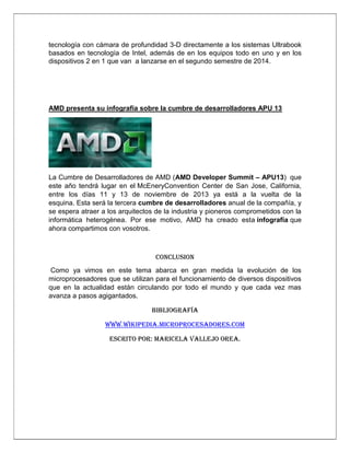 tecnología con cámara de profundidad 3-D directamente a los sistemas Ultrabook
basados en tecnología de Intel, además de en los equipos todo en uno y en los
dispositivos 2 en 1 que van a lanzarse en el segundo semestre de 2014.

AMD presenta su infografía sobre la cumbre de desarrolladores APU 13

La Cumbre de Desarrolladores de AMD (AMD Developer Summit – APU13) que
este año tendrá lugar en el McEneryConvention Center de San Jose, California,
entre los días 11 y 13 de noviembre de 2013 ya está a la vuelta de la
esquina. Esta será la tercera cumbre de desarrolladores anual de la compañía, y
se espera atraer a los arquitectos de la industria y pioneros comprometidos con la
informática heterogénea. Por ese motivo, AMD ha creado esta infografía que
ahora compartimos con vosotros.

CONCLUSION
Como ya vimos en este tema abarca en gran medida la evolución de los
microprocesadores que se utilizan para el funcionamiento de diversos dispositivos
que en la actualidad están circulando por todo el mundo y que cada vez mas
avanza a pasos agigantados.
Bibliografía
www.wikipedia.microprocesadores.com
escrito por: maricela vallejo orea.

 