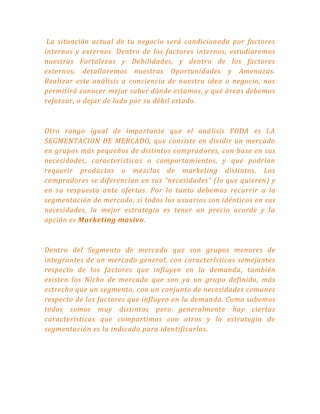 La situación actual de tu negocio será condicionada por factores
internos y externos. Dentro de los factores internos, estudiaremos
nuestras Fortalezas y Debilidades, y dentro de los factores
externos, detallaremos nuestras Oportunidades y Amenazas.
Realizar este análisis a conciencia de nuestra idea o negocio, nos
permitirá conocer mejor saber dónde estamos, y qué áreas debemos
reforzar, o dejar de lado por su débil estado.
Otro rango igual de importante que el análisis FODA es LA
SEGMENTACION DE MERCADO, que consiste en dividir un mercado
en grupos más pequeños de distintos compradores, con base en sus
necesidades, características o comportamientos, y que podrían
requerir productos o mezclas de marketing distintos, Los
compradores se diferencian en sus “necesidades” (lo que quieren) y
en su respuesta ante ofertas. Por lo tanto debemos recurrir a la
segmentación de mercado, si todos los usuarios son idénticos en sus
necesidades, la mejor estrategia es tener un precio acorde y la
opción es Marketing masivo.
Dentro del Segmento de mercado que son grupos menores de
integrantes de un mercado general, con características semejantes
respecto de los factores que influyen en la demanda, también
existen los Nicho de mercado que son ya un grupo definido, más
estrecho que un segmento, con un conjunto de necesidades comunes
respecto de los factores que influyen en la demanda. Como sabemos
todos somos muy distintos pero generalmente hay ciertas
características que compartimos con otros y la estrategia de
segmentación es la indicada para identificarlas.
 