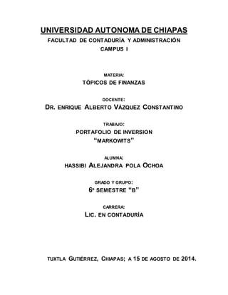UNIVERSIDAD AUTONOMA DE CHIAPAS 
FACULTAD DE CONTADURÍA Y ADMINISTRACIÓN 
CAMPUS I 
MATERIA: 
TÓPICOS DE FINANZAS 
DOCENTE: 
DR. ENRIQUE ALBERTO VÁZQUEZ CONSTANTINO 
TRABAJO: 
PORTAFOLIO DE INVERSION 
“MARKOWITS” 
ALUMNA: 
HASSIBI ALEJANDRA POLA OCHOA 
GRADO Y GRUPO: 
6º SEMESTRE “B” 
CARRERA: 
LIC. EN CONTADURÍA 
TUXTLA GUTIÉRREZ, CHIAPAS; A 15 DE AGOSTO DE 2014. 
 