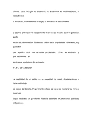 caliente. Estas incluyen la estabilidad, la durabilidad, la impermeabilidad, la
trabajabilidad,
la flexibilidad, la resistencia a la fatiga y la resistencia al deslizamiento.
El objetivo primordial del procedimiento de diseño de mezclar es el de garantizar
que la
mezcla de pavimentación posea cada una de estas propiedades. Por lo tanto, hay
que saber
que significa cada una de estas propiedades, cómo es evaluada, y
que representa en
términos de rendimiento del pavimento.
4.1.3.1.- ESTABILIDAD
La estabilidad de un asfalto es su capacidad de resistir desplazamientos y
deformación bajo
las cargas del tránsito. Un pavimento estable es capaz de mantener su forma y
lisura bajo
cargas repetidas, un pavimento inestable desarrolla ahuellamientos (canales),
ondulaciones
 