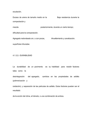 exudación.
Exceso de arena de tamaño medio en la Baja resistencia durante la
compactación y
mezcla posteriormente, durante un cierto tiempo;
dificultad para la compactación.
Agregado redondeado sin, o con pocas, Ahuellamiento y canalización.
superficies trituradas
4.1.3.2.- DURABILIDAD
La durabilidad de un pavimento es su habilidad para resistir factores
tales como la
desintegración del agregado, cambios en las propiedades de asfalto
(polimerización y
oxidación), y separación de las películas de asfalto. Estos factores pueden ser el
resultado
de la acción del clima, el tránsito, o una combinación de ambos.
 
