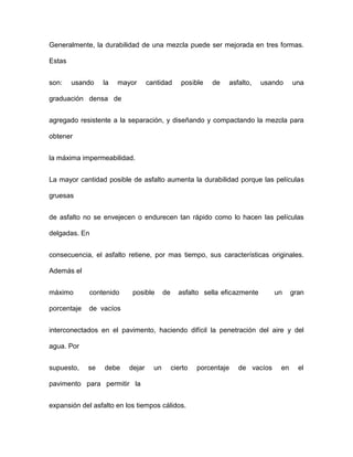 Generalmente, la durabilidad de una mezcla puede ser mejorada en tres formas.
Estas
son: usando la mayor cantidad posible de asfalto, usando una
graduación densa de
agregado resistente a la separación, y diseñando y compactando la mezcla para
obtener
la máxima impermeabilidad.
La mayor cantidad posible de asfalto aumenta la durabilidad porque las películas
gruesas
de asfalto no se envejecen o endurecen tan rápido como lo hacen las películas
delgadas. En
consecuencia, el asfalto retiene, por mas tiempo, sus características originales.
Además el
máximo contenido posible de asfalto sella eficazmente un gran
porcentaje de vacíos
interconectados en el pavimento, haciendo difícil la penetración del aire y del
agua. Por
supuesto, se debe dejar un cierto porcentaje de vacíos en el
pavimento para permitir la
expansión del asfalto en los tiempos cálidos.
 