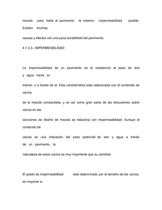 mezcla para darla al pavimento la máximo impermeabilidad posible.
Existen muchas
causas y efectos con una poca durabilidad del pavimento.
4.1.3.3.- IMPERMEABILIDAD
La impermeabilidad de un pavimento es la resistencia al paso de aire
y agua hacia su
interior, o a través de el. Esta característica esta relacionada con el contenido de
vacíos
de la mezcla compactada, y es así como gran parte de las discusiones sobre
vacíos en las
secciones de diseño de mezcla se relaciona con impermeabilidad. Aunque el
contenido de
vacíos es una indicación del paso potencial de aire y agua a través
de un pavimento, la
naturaleza de estos vacíos es muy importante que su cantidad.
El grado de impermeabilidad está determinado por el tamaño de los vacíos,
sin importar si
 