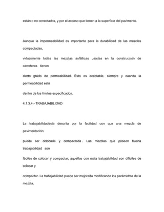 están o no conectados, y por el acceso que tienen a la superficie del pavimento.
Aunque la impermeabilidad es importante para la durabilidad de las mezclas
compactadas,
virtualmente todas las mezclas asfálticas usadas en la construcción de
carreteras tienen
cierto grado de permeabilidad. Esto es aceptable, siempre y cuando la
permeabilidad esté
dentro de los límites especificados.
4.1.3.4.- TRABAJABILIDAD
La trabajabilidadesta descrita por la facilidad con que una mezcla de
pavimentación
puede ser colocada y compactada . Las mezclas que poseen buena
trabajabilidad son
fáciles de colocar y compactar; aquellas con mala trabajabilidad son difíciles de
colocar y
compactar. La trabajabilidad puede ser mejorada modificando los parámetros de la
mezcla,
 