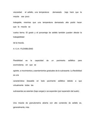 viscosidad el asfalto, una temperatura demasiado baja hará que la
mezcla sea poco
trabajable, mientras que una temperatura demasiado alta podrá hacer
que la mezcla se
vuelva tierna. El grado y el porcentaje de asfalto también pueden afectar la
trabajabilidad
de la mezcla.
4.1.3.4.- FLEXIBILIDAD
Flexibilidad es la capacidad de un pavimento asfáltico para
acomodarse, sin que se
agriete, a movimientos y asentamientos graduales de la subrasante. La flexibilidad
es una
característica deseable en todo pavimento asfáltico debido a que
virtualmente todas las
subrasantes se asientan (bajo cargas) o se expanden (por expansión del suelo).
Una mezcla de granulometría abierta con alto contenido de asfalto es,
generalmente, más
 
