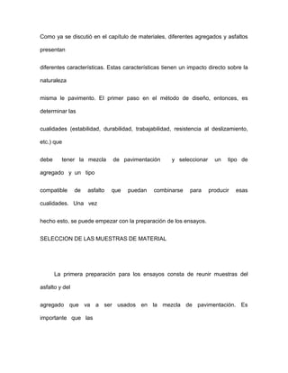 Como ya se discutió en el capítulo de materiales, diferentes agregados y asfaltos
presentan
diferentes características. Estas características tienen un impacto directo sobre la
naturaleza
misma le pavimento. El primer paso en el método de diseño, entonces, es
determinar las
cualidades (estabilidad, durabilidad, trabajabilidad, resistencia al deslizamiento,
etc.) que
debe tener la mezcla de pavimentación y seleccionar un tipo de
agregado y un tipo
compatible de asfalto que puedan combinarse para producir esas
cualidades. Una vez
hecho esto, se puede empezar con la preparación de los ensayos.
SELECCION DE LAS MUESTRAS DE MATERIAL
La primera preparación para los ensayos consta de reunir muestras del
asfalto y del
agregado que va a ser usados en la mezcla de pavimentación. Es
importante que las
 