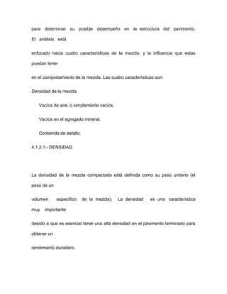 para determinar su posible desempeño en la estructura del pavimento.
El análisis está
enfocado hacia cuatro características de la mezcla, y la influencia que estas
puedan tener
en el comportamiento de la mezcla. Las cuatro características son:
Densidad de la mezcla
Vacíos de aire, o simplemente vacíos.
Vacíos en el agregado mineral.
Contenido de asfalto.
4.1.2.1.- DENSIDAD
La densidad de la mezcla compactada está definida como su peso unitario (el
peso de un
volumen específico de la mezcla). La densidad es una característica
muy importante
debido a que es esencial tener una alta densidad en el pavimento terminado para
obtener un
rendimiento duradero.
 