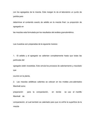 con los agregados de la mezcla. Este margen le da al laboratorio un punto de
partida para
determinar el contenido exacto de asfalto en la mezcla final. La proporción de
agregado en
las mezclas esta formulada por los resultados del análisis granulométrico.
Las muestras son preparadas de la siguiente manera:
1. El asfalto y el agregado se calientan completamente hasta que todas las
partículas del
agregado estén revestidas. Esto simula los procesos de calentamiento y mezclado
que
ocurren en la planta.
2. Las mezclas asfálticas calientes se colocan en los moldes pre-calentados
Marshall como
preparación para la compactación, en donde se usa el martillo
Marshall de
compactación, el cual también es calentado para que no enfríe la superficie de la
mezcla
 