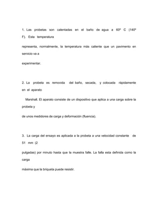 1. Las probetas son calentadas en el baño de agua a 60º C (140º
F). Esta temperatura
representa, normalmente, la temperatura más caliente que un pavimento en
servicio va a
experimentar.
2. La probeta es removida del baño, secada, y colocada rápidamente
en el aparato
Marshall. El aparato consiste de un dispositivo que aplica a una carga sobre la
probeta y
de unos medidores de carga y deformación (fluencia).
3. La carga del ensayo es aplicada a la probeta a una velocidad constante de
51 mm (2
pulgadas) por minuto hasta que la muestra falle. La falla esta definida como la
carga
máxima que la briqueta puede resistir.
 