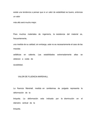 existe una tendencia a pensar que si un valor de estabilidad es bueno, entonces
un valor
más alto será mucho mejor.
Para muchos materiales de ingeniería, la resistencia del material es,
frecuentemente,
una medida de su calidad; sin embargo, este no es necesariamente el caso de las
mezclas
asfálticas en caliente. Las estabilidades extremadamente altas se
obtienen a costa de
durabilidad.
VALOR DE FLUENCIA MARSHALL
La fluencia Marshall, medida en centésimas de pulgada representa la
deformación de la
briqueta. La deformación esta indicada por la disminución en el
diámetro vertical de la
briqueta.
 