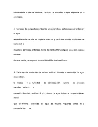 conveniencia y tipo de emulsión, cantidad de emulsión y agua requerida en la
premezcla.
4) Humedad de compactación: Usando un contenido de asfalto residual tentativo y
el agua
requerida en la mezcla, se preparan mezclas y se airean a varios contenidos de
humedad, la
mezcla se compacta entonces dentro de moldes Marshall para luego ser curadas
en seco
durante un día y ensayadas en estabilidad Marshall modificado.
5) Variación del contenido de asfalto residual: Usando el contenido de agua
requerido en
la mezcla y la humedad de compactación óptima se preparan
mezclas variando el
contenido de asfalto residual. Si el contenido de agua óptimo de compactación es
menor
que el mínimo contenido de agua de mezcla requerido antes de la
compactación, se
 