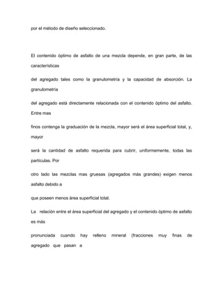 por el método de diseño seleccionado.
El contenido óptimo de asfalto de una mezcla depende, en gran parte, de las
características
del agregado tales como la granulometría y la capacidad de absorción. La
granulometría
del agregado está directamente relacionada con el contenido óptimo del asfalto.
Entre mas
finos contenga la graduación de la mezcla, mayor será el área superficial total, y,
mayor
será la cantidad de asfalto requerida para cubrir, uniformemente, todas las
partículas. Por
otro lado las mezclas mas gruesas (agregados más grandes) exigen menos
asfalto debido a
que poseen menos área superficial total.
La relación entre el área superficial del agregado y el contenido óptimo de asfalto
es más
pronunciada cuando hay relleno mineral (fracciones muy finas de
agregado que pasan a
 