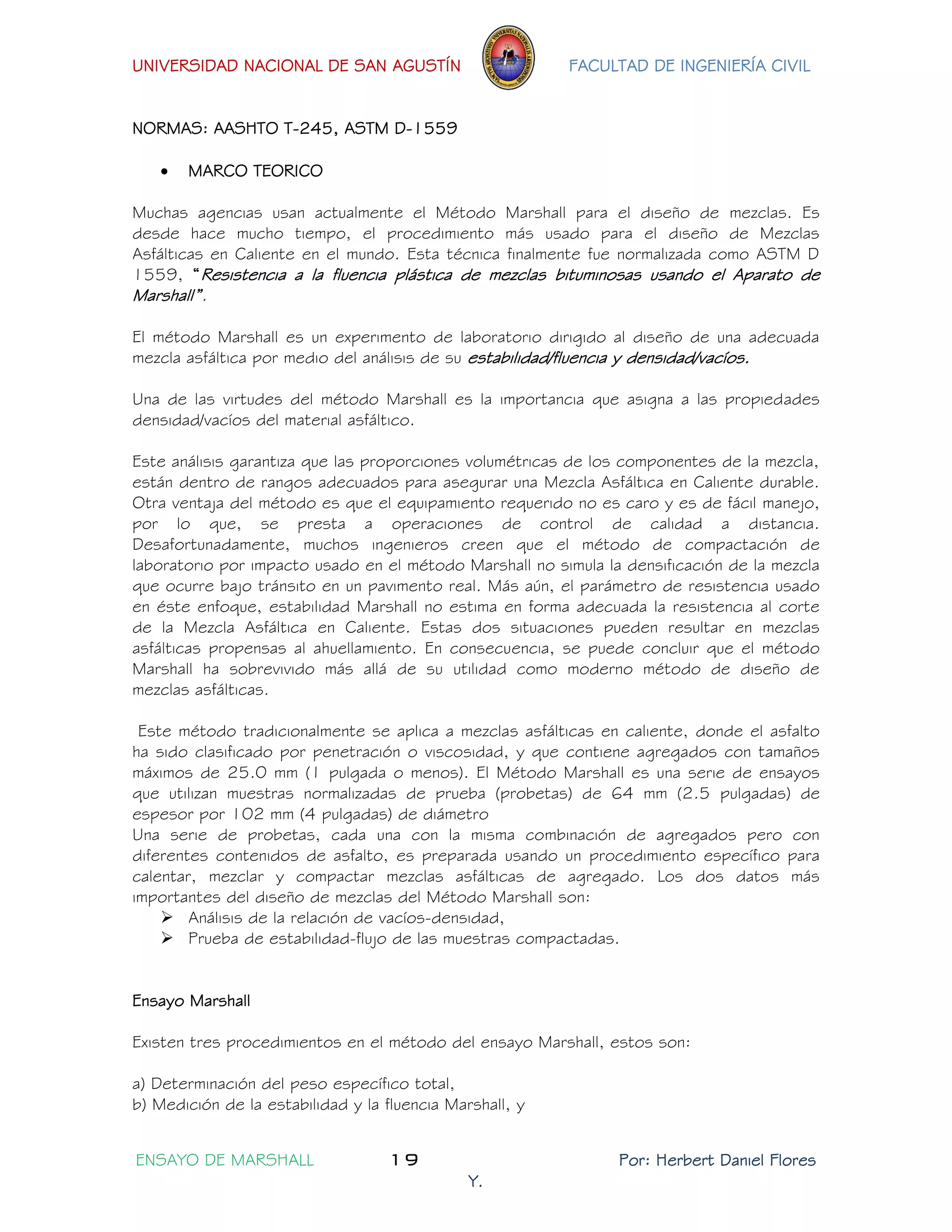 UNIVERSIDAD NACIONAL DE SAN AGUSTÍN FACULTAD DE INGENIERÍA CIVIL 
ENSAYO DE MARSHALL 19 Por: Herbert Daniel Flores 
Y. 
NORMAS: AASHTO T-245, ASTM D-1559 
 MARCO TEORICO 
Muchas agencias usan actualmente el Método Marshall para el diseño de mezclas. Es desde hace mucho tiempo, el procedimiento más usado para el diseño de Mezclas Asfálticas en Caliente en el mundo. Esta técnica finalmente fue normalizada como ASTM D 1559, “Resistencia a la fluencia plástica de mezclas bituminosas usando el Aparato de Marshall”. 
El método Marshall es un experimento de laboratorio dirigido al diseño de una adecuada mezcla asfáltica por medio del análisis de su estabilidad/fluencia y densidad/vacíos. 
Una de las virtudes del método Marshall es la importancia que asigna a las propiedades densidad/vacíos del material asfáltico. 
Este análisis garantiza que las proporciones volumétricas de los componentes de la mezcla, están dentro de rangos adecuados para asegurar una Mezcla Asfáltica en Caliente durable. Otra ventaja del método es que el equipamiento requerido no es caro y es de fácil manejo, por lo que, se presta a operaciones de control de calidad a distancia. Desafortunadamente, muchos ingenieros creen que el método de compactación de laboratorio por impacto usado en el método Marshall no simula la densificación de la mezcla que ocurre bajo tránsito en un pavimento real. Más aún, el parámetro de resistencia usado en éste enfoque, estabilidad Marshall no estima en forma adecuada la resistencia al corte de la Mezcla Asfáltica en Caliente. Estas dos situaciones pueden resultar en mezclas asfálticas propensas al ahuellamiento. En consecuencia, se puede concluir que el método Marshall ha sobrevivido más allá de su utilidad como moderno método de diseño de mezclas asfálticas. 
Este método tradicionalmente se aplica a mezclas asfálticas en caliente, donde el asfalto ha sido clasificado por penetración o viscosidad, y que contiene agregados con tamaños máximos de 25.0 mm (1 pulgada o menos). El Método Marshall es una serie de ensayos que utilizan muestras normalizadas de prueba (probetas) de 64 mm (2.5 pulgadas) de espesor por 102 mm (4 pulgadas) de diámetro 
Una serie de probetas, cada una con la misma combinación de agregados pero con diferentes contenidos de asfalto, es preparada usando un procedimiento específico para calentar, mezclar y compactar mezclas asfálticas de agregado. Los dos datos más importantes del diseño de mezclas del Método Marshall son: 
 Análisis de la relación de vacíos-densidad, 
 Prueba de estabilidad-flujo de las muestras compactadas. 
Ensayo Marshall 
Existen tres procedimientos en el método del ensayo Marshall, estos son: 
a) Determinación del peso específico total, 
b) Medición de la estabilidad y la fluencia Marshall, y  