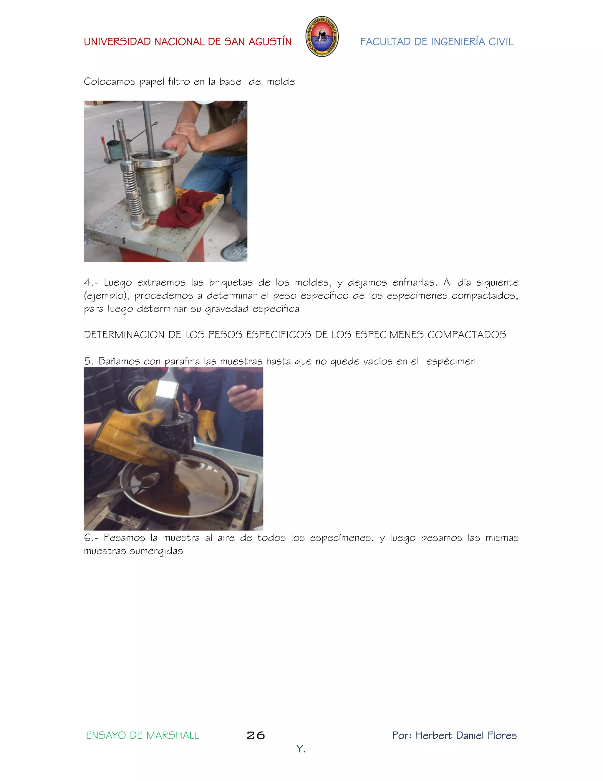 UNIVERSIDAD NACIONAL DE SAN AGUSTÍN FACULTAD DE INGENIERÍA CIVIL 
ENSAYO DE MARSHALL 26 Por: Herbert Daniel Flores 
Y. 
Colocamos papel filtro en la base del molde 
4.- Luego extraemos las briquetas de los moldes, y dejamos enfriarlas. Al día siguiente (ejemplo), procedemos a determinar el peso específico de los especímenes compactados, para luego determinar su gravedad específica 
DETERMINACION DE LOS PESOS ESPECIFICOS DE LOS ESPECIMENES COMPACTADOS 
5.-Bañamos con parafina las muestras hasta que no quede vacíos en el espécimen 
6.- Pesamos la muestra al aire de todos los especímenes, y luego pesamos las mismas muestras sumergidas  