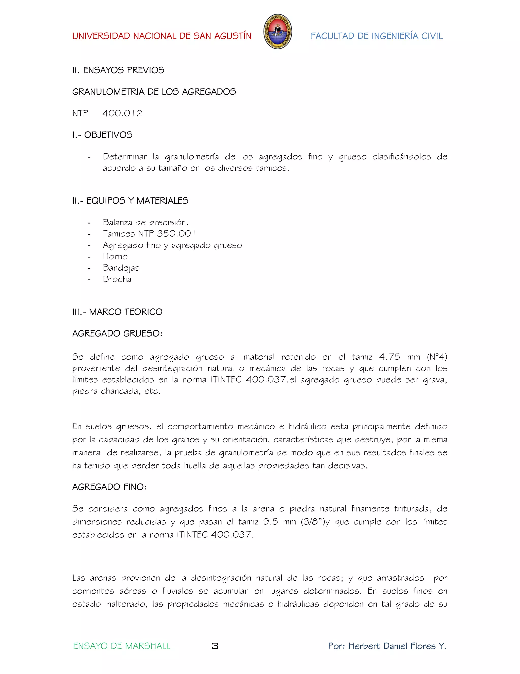 UNIVERSIDAD NACIONAL DE SAN AGUSTÍN FACULTAD DE INGENIERÍA CIVIL 
ENSAYO DE MARSHALL 3 Por: Herbert Daniel Flores Y. 
II. ENSAYOS PREVIOS 
GRANULOMETRIA DE LOS AGREGADOS 
NTP 400.012 
I.- OBJETIVOS 
- Determinar la granulometría de los agregados fino y grueso clasificándolos de acuerdo a su tamaño en los diversos tamices. 
II.- EQUIPOS Y MATERIALES 
- Balanza de precisión. 
- Tamices NTP 350.001 
- Agregado fino y agregado grueso 
- Horno 
- Bandejas 
- Brocha 
III.- MARCO TEORICO 
AGREGADO GRUESO: 
Se define como agregado grueso al material retenido en el tamiz 4.75 mm (N°4) proveniente del desintegración natural o mecánica de las rocas y que cumplen con los límites establecidos en la norma ITINTEC 400.037.el agregado grueso puede ser grava, piedra chancada, etc. 
En suelos gruesos, el comportamiento mecánico e hidráulico esta principalmente definido por la capacidad de los granos y su orientación, características que destruye, por la misma manera de realizarse, la prueba de granulometría de modo que en sus resultados finales se ha tenido que perder toda huella de aquellas propiedades tan decisivas. 
AGREGADO FINO: 
Se considera como agregados finos a la arena o piedra natural finamente triturada, de dimensiones reducidas y que pasan el tamiz 9.5 mm (3/8”)y que cumple con los límites establecidos en la norma ITINTEC 400.037. 
Las arenas provienen de la desintegración natural de las rocas; y que arrastrados por corrientes aéreas o fluviales se acumulan en lugares determinados. En suelos finos en estado inalterado, las propiedades mecánicas e hidráulicas dependen en tal grado de su  