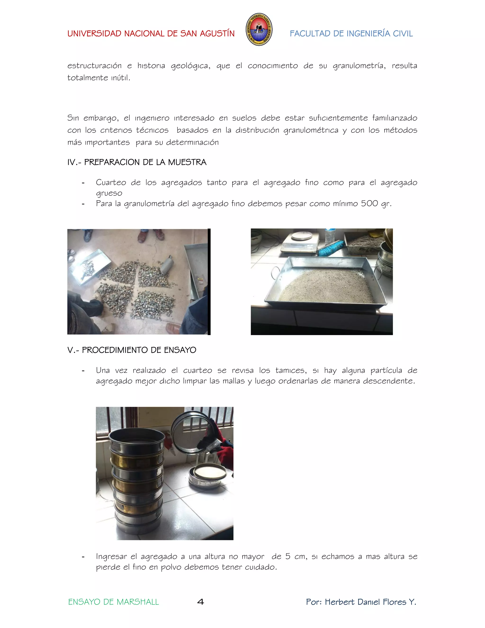 UNIVERSIDAD NACIONAL DE SAN AGUSTÍN FACULTAD DE INGENIERÍA CIVIL 
ENSAYO DE MARSHALL 4 Por: Herbert Daniel Flores Y. 
estructuración e historia geológica, que el conocimiento de su granulometría, resulta totalmente inútil. 
Sin embargo, el ingeniero interesado en suelos debe estar suficientemente familiarizado con los criterios técnicos basados en la distribución granulométrica y con los métodos más importantes para su determinación 
IV.- PREPARACION DE LA MUESTRA 
- Cuarteo de los agregados tanto para el agregado fino como para el agregado grueso 
- Para la granulometría del agregado fino debemos pesar como mínimo 500 gr. 
V.- PROCEDIMIENTO DE ENSAYO 
- Una vez realizado el cuarteo se revisa los tamices, si hay alguna partícula de agregado mejor dicho limpiar las mallas y luego ordenarlas de manera descendente. 
- Ingresar el agregado a una altura no mayor de 5 cm, si echamos a mas altura se pierde el fino en polvo debemos tener cuidado.  