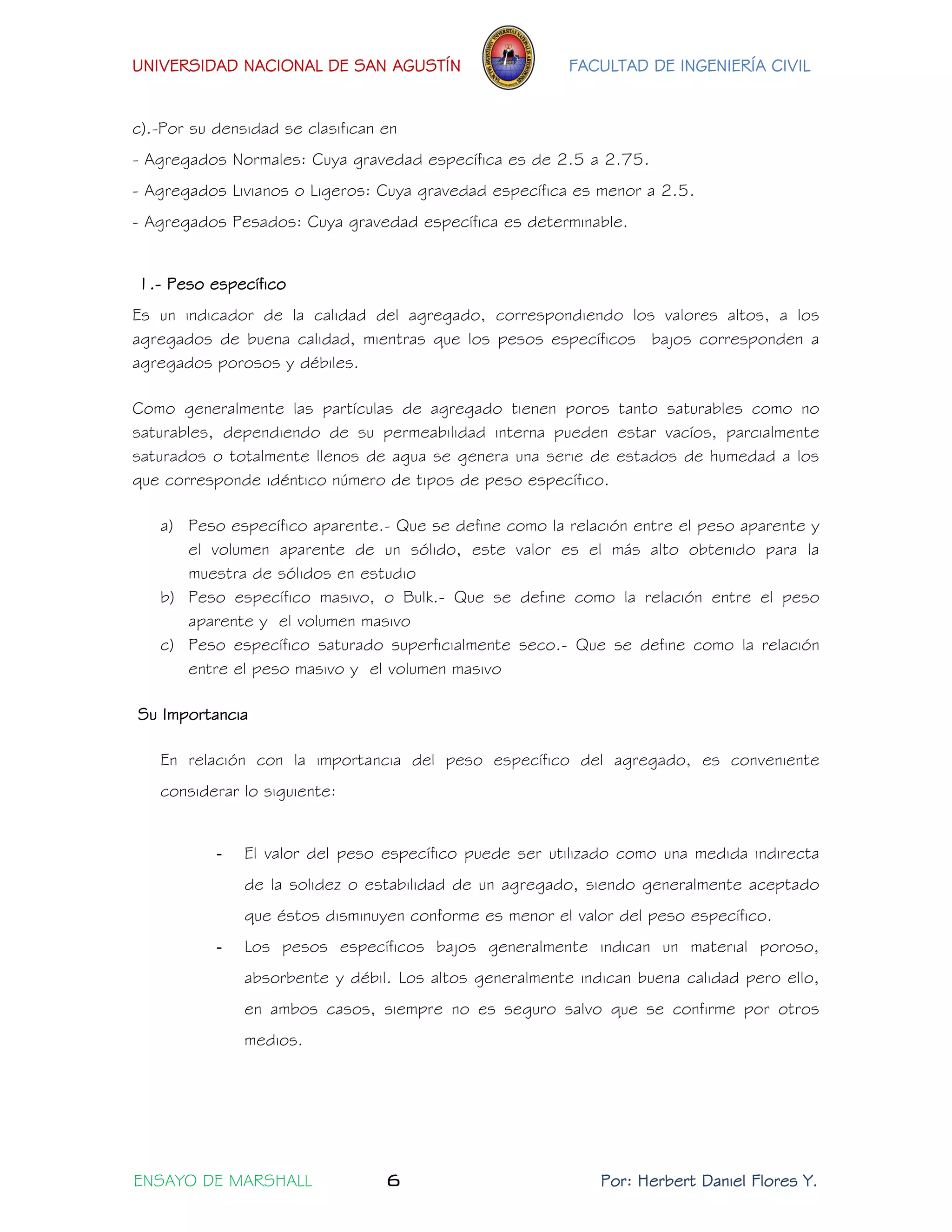UNIVERSIDAD NACIONAL DE SAN AGUSTÍN FACULTAD DE INGENIERÍA CIVIL 
ENSAYO DE MARSHALL 6 Por: Herbert Daniel Flores Y. 
c).-Por su densidad se clasifican en 
- Agregados Normales: Cuya gravedad específica es de 2.5 a 2.75. 
- Agregados Livianos o Ligeros: Cuya gravedad específica es menor a 2.5. 
- Agregados Pesados: Cuya gravedad específica es determinable. 
1.- Peso específico 
Es un indicador de la calidad del agregado, correspondiendo los valores altos, a los agregados de buena calidad, mientras que los pesos específicos bajos corresponden a agregados porosos y débiles. 
Como generalmente las partículas de agregado tienen poros tanto saturables como no saturables, dependiendo de su permeabilidad interna pueden estar vacíos, parcialmente saturados o totalmente llenos de agua se genera una serie de estados de humedad a los que corresponde idéntico número de tipos de peso específico. 
a) Peso específico aparente.- Que se define como la relación entre el peso aparente y el volumen aparente de un sólido, este valor es el más alto obtenido para la muestra de sólidos en estudio 
b) Peso específico masivo, o Bulk.- Que se define como la relación entre el peso aparente y el volumen masivo 
c) Peso específico saturado superficialmente seco.- Que se define como la relación entre el peso masivo y el volumen masivo 
Su Importancia 
En relación con la importancia del peso específico del agregado, es conveniente considerar lo siguiente: 
- El valor del peso específico puede ser utilizado como una medida indirecta de la solidez o estabilidad de un agregado, siendo generalmente aceptado que éstos disminuyen conforme es menor el valor del peso específico. 
- Los pesos específicos bajos generalmente indican un material poroso, absorbente y débil. Los altos generalmente indican buena calidad pero ello, en ambos casos, siempre no es seguro salvo que se confirme por otros medios.  