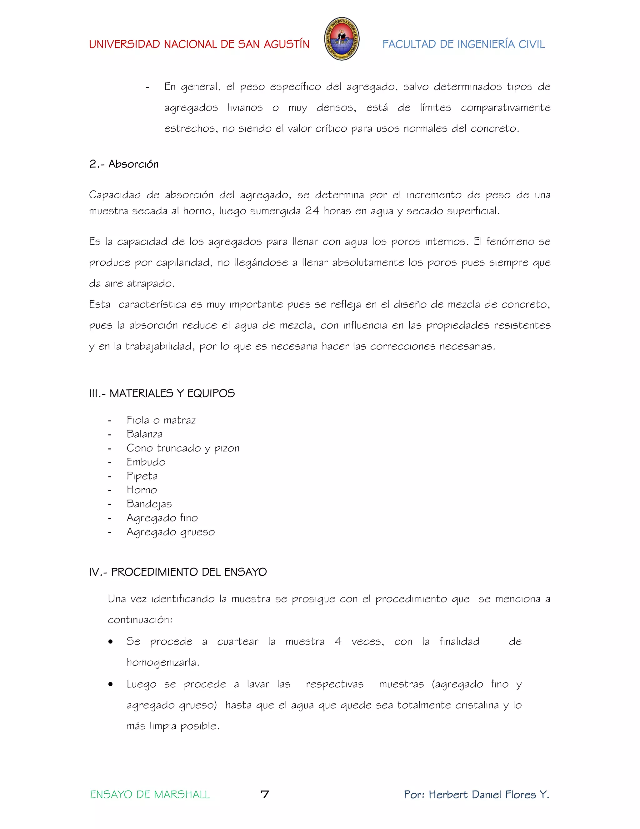 UNIVERSIDAD NACIONAL DE SAN AGUSTÍN FACULTAD DE INGENIERÍA CIVIL 
ENSAYO DE MARSHALL 7 Por: Herbert Daniel Flores Y. 
- En general, el peso específico del agregado, salvo determinados tipos de agregados livianos o muy densos, está de límites comparativamente estrechos, no siendo el valor crítico para usos normales del concreto. 
2.- Absorción 
Capacidad de absorción del agregado, se determina por el incremento de peso de una muestra secada al horno, luego sumergida 24 horas en agua y secado superficial. 
Es la capacidad de los agregados para llenar con agua los poros internos. El fenómeno se produce por capilaridad, no llegándose a llenar absolutamente los poros pues siempre que da aire atrapado. 
Esta característica es muy importante pues se refleja en el diseño de mezcla de concreto, pues la absorción reduce el agua de mezcla, con influencia en las propiedades resistentes y en la trabajabilidad, por lo que es necesaria hacer las correcciones necesarias. 
III.- MATERIALES Y EQUIPOS 
- Fiola o matraz 
- Balanza 
- Cono truncado y pizon 
- Embudo 
- Pipeta 
- Horno 
- Bandejas 
- Agregado fino 
- Agregado grueso 
IV.- PROCEDIMIENTO DEL ENSAYO 
Una vez identificando la muestra se prosigue con el procedimiento que se menciona a continuación: 
 Se procede a cuartear la muestra 4 veces, con la finalidad de homogenizarla. 
 Luego se procede a lavar las respectivas muestras (agregado fino y agregado grueso) hasta que el agua que quede sea totalmente cristalina y lo más limpia posible.  