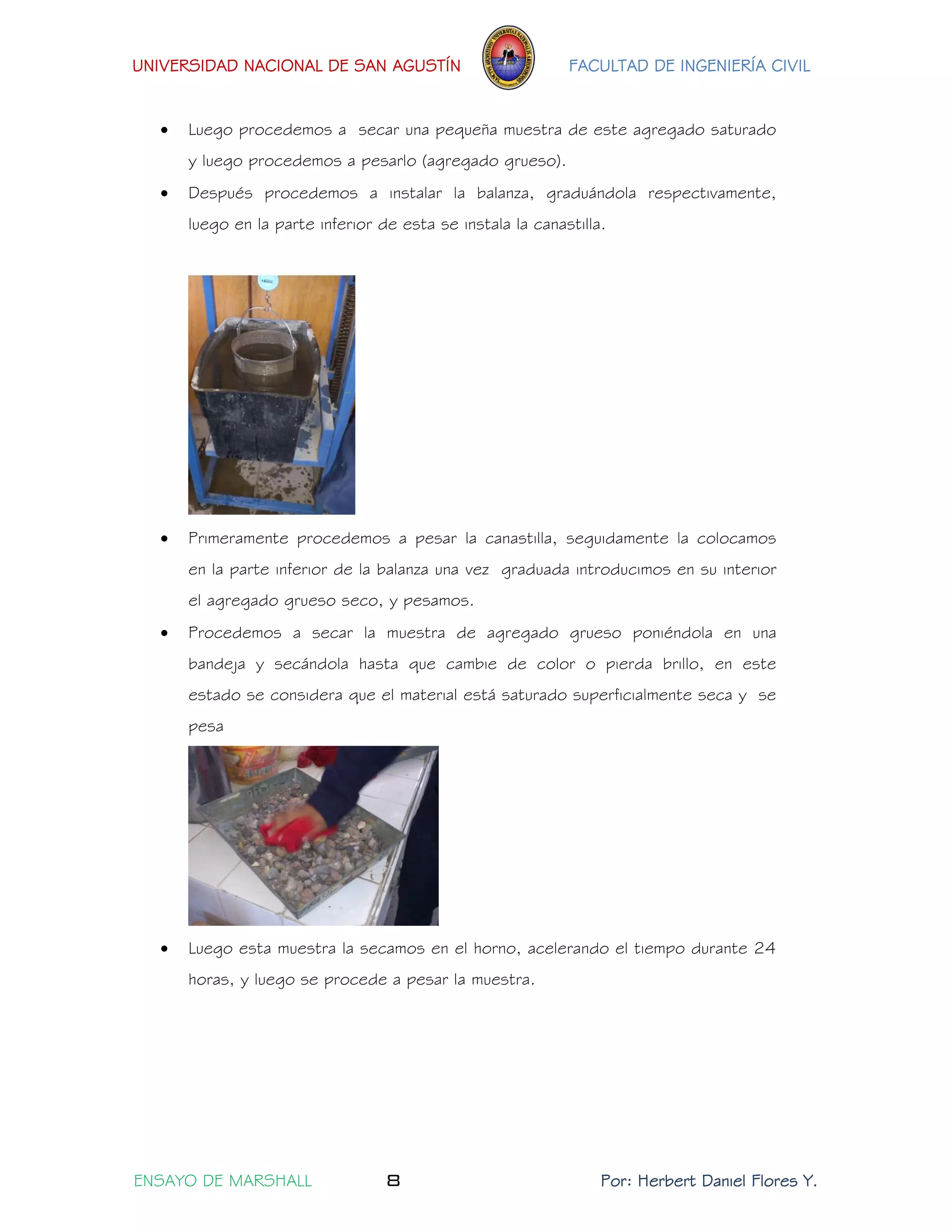 UNIVERSIDAD NACIONAL DE SAN AGUSTÍN FACULTAD DE INGENIERÍA CIVIL 
ENSAYO DE MARSHALL 8 Por: Herbert Daniel Flores Y. 
 Luego procedemos a secar una pequeña muestra de este agregado saturado y luego procedemos a pesarlo (agregado grueso). 
 Después procedemos a instalar la balanza, graduándola respectivamente, luego en la parte inferior de esta se instala la canastilla. 
 Primeramente procedemos a pesar la canastilla, seguidamente la colocamos en la parte inferior de la balanza una vez graduada introducimos en su interior el agregado grueso seco, y pesamos. 
 Procedemos a secar la muestra de agregado grueso poniéndola en una bandeja y secándola hasta que cambie de color o pierda brillo, en este estado se considera que el material está saturado superficialmente seca y se pesa 
 Luego esta muestra la secamos en el horno, acelerando el tiempo durante 24 horas, y luego se procede a pesar la muestra.  