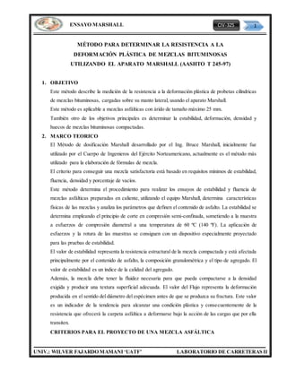 CIV-325 1
UNIV.: WILVER FAJARDO MAMANI ‘UATF’ LABORATORIO DE CARRETERAS II
ENSAYO MARSHALL
MÉTODO PARA DETERMINAR LA RESISTENCIA A LA
DEFORMACIÓN PLÁSTICA DE MEZCLAS BITUMINOSAS
UTILIZANDO EL APARATO MARSHALL (AASHTO T 245-97)
1. OBJETIVO
Este método describe la medición de la resistencia a la deformación plástica de probetas cilíndricas
de mezclas bituminosas, cargadas sobre su manto lateral, usando el aparato Marshall.
Este método es aplicable a mezclas asfálticas con árido de tamaño máximo 25 mm.
También otro de los objetivos principales es determinar la estabilidad, deformación, densidad y
huecos de mezclas bituminosas compactadas.
2. MARCO TEORICO
El Método de dosificación Marshall desarrollado por el Ing. Bruce Marshall, inicialmente fue
utilizado por el Cuerpo de Ingenieros del Ejército Norteamericano, actualmente es el método más
utilizado para la elaboración de fórmulas de mezcla.
El criterio para conseguir una mezcla satisfactoria está basado en requisitos mínimos de estabilidad,
fluencia, densidad y porcentaje de vacíos.
Este método determina el procedimiento para realizar los ensayos de estabilidad y fluencia de
mezclas asfálticas preparadas en caliente, utilizando el equipo Marshall, determina características
físicas de las mezclas y analiza los parámetros que definen el contenido de asfalto. La estabilidad se
determina empleando el principio de corte en compresión semi-confinada, sometiendo a la muestra
a esfuerzos de compresión diametral a una temperatura de 60 ºC (140 ºF). La aplicación de
esfuerzos y la rotura de las muestras se consiguen con un dispositivo especialmente proyectado
para las pruebas de estabilidad.
El valor de estabilidad representa la resistencia estructural de la mezcla compactada y está afectada
principalmente por el contenido de asfalto, la composición granulométrica y el tipo de agregado. El
valor de estabilidad es un índice de la calidad del agregado.
Además, la mezcla debe tener la fluidez necesaria para que pueda compactarse a la densidad
exigida y producir una textura superficial adecuada. El valor del Flujo representa la deformación
producida en el sentido del diámetro del espécimen antes de que se produzca su fractura. Este valor
es un indicador de la tendencia para alcanzar una condición plástica y consecuentemente de la
resistencia que ofrecerá la carpeta asfáltica a deformarse bajo la acción de las cargas que por ella
transiten.
CRITERIOS PARA EL PROYECTO DE UNA MEZCLA ASFÁLTICA
 