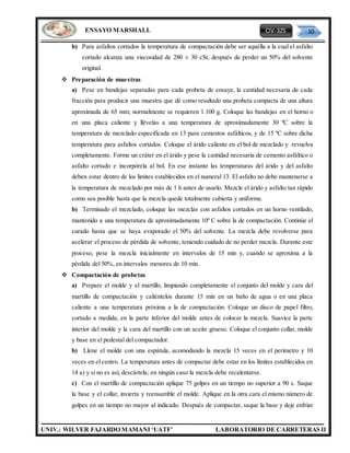 CIV-325 10
UNIV.: WILVER FAJARDO MAMANI ‘UATF’ LABORATORIO DE CARRETERAS II
ENSAYO MARSHALL
b) Para asfaltos cortados la temperatura de compactación debe ser aquélla a la cual el asfalto
cortado alcanza una viscosidad de 280 ± 30 cSt, después de perder un 50% del solvente
original.
 Preparación de muestras
a) Pese en bandejas separadas para cada probeta de ensaye, la cantidad necesaria de cada
fracción para producir una muestra que dé como resultado una probeta compacta de una altura
aproximada de 65 mm; normalmente se requieren 1.100 g. Coloque las bandejas en el horno o
en una placa caliente y llévelas a una temperatura de aproximadamente 30 ºC sobre la
temperatura de mezclado especificada en 13 para cementos asfálticos, y de 15 ºC sobre dicha
temperatura para asfaltos cortados. Coloque el árido caliente en el bol de mezclado y revuelva
completamente. Forme un cráter en el árido y pese la cantidad necesaria de cemento asfáltico o
asfalto cortado e incorpórela al bol. En ese instante las temperaturas del árido y del asfalto
deben estar dentro de los límites establecidos en el numeral 13. El asfalto no debe mantenerse a
la temperatura de mezclado por más de 1 h antes de usarlo. Mezcle el árido y asfalto tan rápido
como sea posible hasta que la mezcla quede totalmente cubierta y uniforme.
b) Terminado el mezclado, coloque las mezclas con asfaltos cortados en un horno ventilado,
mantenido a una temperatura de aproximadamente 10º C sobre la de compactación. Continúe el
curado hasta que se haya evaporado el 50% del solvente. La mezcla debe revolverse para
acelerar el proceso de pérdida de solvente, teniendo cuidado de no perder mezcla. Durante este
proceso, pese la mezcla inicialmente en intervalos de 15 min y, cuando se aproxima a la
pérdida del 50%, en intervalos menores de 10 min.
 Compactación de probetas
a) Prepare el molde y el martillo, limpiando completamente el conjunto del molde y cara del
martillo de compactación y caliéntelos durante 15 min en un baño de agua o en una placa
caliente a una temperatura próxima a la de compactación. Coloque un disco de papel filtro,
cortado a medida, en la parte inferior del molde antes de colocar la mezcla. Suavice la parte
interior del molde y la cara del martillo con un aceite grueso. Coloque el conjunto collar, molde
y base en el pedestal del compactador.
b) Llene el molde con una espátula, acomodando la mezcla 15 veces en el perímetro y 10
veces en el centro. La temperatura antes de compactar debe estar en los límites establecidos en
14 a) y si no es así, descártela; en ningún caso la mezcla debe recalentarse.
c) Con el martillo de compactación aplique 75 golpes en un tiempo no superior a 90 s. Saque
la base y el collar, invierta y reensamble el molde. Aplique en la otra cara el mismo número de
golpes en un tiempo no mayor al indicado. Después de compactar, saque la base y deje enfriar
 