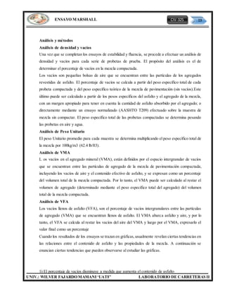 CIV-325 19
UNIV.: WILVER FAJARDO MAMANI ‘UATF’ LABORATORIO DE CARRETERAS II
ENSAYO MARSHALL
Análisis y métodos
Análisis de densidad y vacíos
Una vez que se completan los ensayos de estabilidad y fluencia, se procede a efectuar un análisis de
densidad y vacíos para cada serie de probetas de prueba. El propósito del análisis es el de
determinar el porcentaje de vacíos en la mezcla compactada.
Los vacíos son pequeñas bolsas de aire que se encuentran entre las partículas de los agregados
revestidas de asfalto. El porcentaje de vacíos se calcula a partir del peso específico total de cada
probeta compactada y del peso específico teórico de la mezcla de pavimentación (sin vacíos).Este
último puede ser calculado a partir de los pesos específicos del asfalto y el agregado de la mezcla,
con un margen apropiado para tener en cuenta la cantidad de asfalto absorbido por el agregado; o
directamente mediante un ensayo normalizado (AASHTO T209) efectuado sobre la muestra de
mezcla sin compactar. El peso específico total de las probetas compactadas se determina pesando
las probetas en aire y agua.
Análisis de Peso Unitario
El peso Unitario promedio para cada muestra se determina multiplicando el peso específico total de
la mezcla por 100kg/m3 (62.4 lb/ft3).
Análisis de VMA
L os vacíos en el agregado mineral (VMA), están definidos por el espacio intergranular de vacíos
que se encuentran entre las partículas de agregado de la mezcla de pavimentación compactada,
incluyendo los vacíos de aire y el contenido efectivo de asfalto, y se expresan como un porcentaje
del volumen total de la mezcla compactada. Por lo tanto, el VMA puede ser calculado al restar el
volumen de agregado (determinado mediante el peso específico total del agregado) del volumen
total de la mezcla compactada.
Análisis de VFA
Los vacíos llenos de asfalto (VFA), son el porcentaje de vacíos intergranulares entre las partículas
de agregado (VMA) que se encuentran llenos de asfalto. El VMA abarca asfalto y aire, y por lo
tanto, el VFA se calcula al restar los vacíos del aire del VMA y luego por el VMA, expresarlo el
valor final como un porcentaje
Cuando los resultados de los ensayos se trazan en gráficas,usualmente revelan ciertas tendencias en
las relaciones entre el contenido de asfalto y las propiedades de la mezcla. A continuación se
enuncian ciertas tendencias que pueden observarse al estudiar las gráficas.
1) El porcentaje de vacíos disminuye a medida que aumenta el contenido de asfalto
 