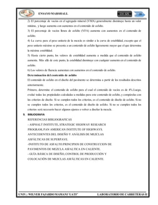 CIV-325 20
UNIV.: WILVER FAJARDO MAMANI ‘UATF’ LABORATORIO DE CARRETERAS II
ENSAYO MARSHALL
2) El porcentaje de vacíos en el agregado mineral (VMA) generalmente disminuye hasta un valor
mínimo, y luego aumenta con aumentos en el contenido de asfalto.
3) El porcentaje de vacíos llenos de asfalto (VFA) aumenta con aumentos en el contenido de
asfalto.
4) La curva para el peso unitario de la mezcla es similar a la curva de estabilidad, excepto que el
peso unitario máximo se presenta a un contenido de asfalto ligeramente mayor que el que determina
la máxima estabilidad.
5) Hasta cierto punto, los valores de estabilidad aumenta a medida que el contenido de asfalto
aumenta. Más allá de este punto, la estabilidad disminuye con cualquier aumento en el contenido de
asfalto.
6) Los valores de fluencia aumentan con aumentos en el contenido de asfalto.
Determinación del contenido de asfalto
El contenido de asfalto en el diseño del pavimento se determina a partir de los resultados descritos
anteriormente.
Primero, determine el contenido de asfalto para el cual el contenido de vacíos es de 4%.Luego,
evalué todas las propiedades calculadas u medidas para este contenido de asfalto, y compárelas con
los criterios de diseño. Si se cumplen todos los criterios, es el contenido de diseño de asfalto. Si no
se cumplen todos los criterios, es el contenido de diseño de asfalto. Si no se cumplen todos los
criterios será necesario hacer algunos ajustes o volver a diseñar la mezcla.
9. BIBLIOGRAFIA
REFERENCIAS BIBLIOGRAFICAS
- ASPHALT INSTITUTE, STRATEGIC HIGHWAY RESEARCH
PROGRAM, PAN AMERICAN INSTITUTE OF HIGHWAYS.
ANTECEDENTES DEL DISEÑO Y ANÁLISIS DE MEZCLAS
ASFÁLTICAS DE SUPERPAVE.
-INSTITUTO DE ASFALTO.PRINCIPIOS DE CONSTRUCCION DE
PAVIMENTOS DE MEZCLA ASFALTICA EN CALIENTE.
- GUÍA BÁSICA DE DISEÑO, CONTROL DE PRODUCCIÓN Y
COLOCACIÓN DE MEZCLAS ASFÁLTICAS EN CALIENTE.
 