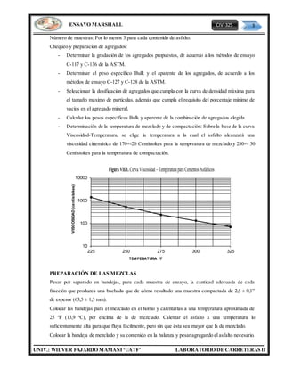 CIV-325 3
UNIV.: WILVER FAJARDO MAMANI ‘UATF’ LABORATORIO DE CARRETERAS II
ENSAYO MARSHALL
Número de muestras: Por lo menos 3 para cada contenido de asfalto.
Chequeo y preparación de agregados:
- Determinar la gradación de los agregados propuestos, de acuerdo a los métodos de ensayo
C-117 y C-136 de la ASTM.
- Determinar el peso específico Bulk y el aparente de los agregados, de acuerdo a los
métodos de ensayo C-127 y C-128 de la ASTM.
- Seleccionar la dosificación de agregados que cumpla con la curva de densidad máxima para
el tamaño máximo de partículas, además que cumpla el requisito del porcentaje mínimo de
vacíos en el agregado mineral.
- Calcular los pesos específicos Bulk y aparente de la combinación de agregados elegida.
- Determinación de la temperatura de mezclado y de compactación: Sobre la base de la curva
Viscosidad-Temperatura, se elige la temperatura a la cual el asfalto alcanzará una
viscosidad cinemática de 170+-20 Centistokes para la temperatura de mezclado y 280+- 30
Centistokes para la temperatura de compactación.
PREPARACIÓN DE LAS MEZCLAS
Pesar por separado en bandejas, para cada muestra de ensayo, la cantidad adecuada de cada
fracción que produzca una bachada que de cómo resultado una muestra compactada de 2,5 ± 0,1”
de espesor (63,5 ± 1,3 mm).
Colocar las bandejas para el mezclado en el horno y calentarlas a una temperatura aproximada de
25 ºF (13,9 ºC), por encima de la de mezclado. Calentar el asfalto a una temperatura lo
suficientemente alta para que fluya fácilmente, pero sin que ésta sea mayor que la de mezclado.
Colocar la bandeja de mezclado y su contenido en la balanza y pesar agregando el asfalto necesario.
10
100
1000
10000
225 250 275 300 325
VISCOSIDAD(centistokes)
TEMPERATURA ºF
FiguraVII.1.CurvaViscosidad–TemperaturaparaCementosAsfálticos
 