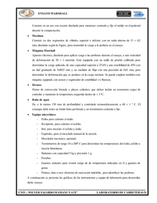 CIV-325 6
UNIV.: WILVER FAJARDO MAMANI ‘UATF’ LABORATORIO DE CARRETERAS II
ENSAYO MARSHALL
Consiste en un aro con resorte diseñado para mantener centrado y fijo el molde en el pedestal
durante la compactación.
 Mordaza
Consiste en dos segmentos de cilindro, superior e inferior, con un radio interno de 51 ± 0,2
mm, diseñado según la Figura, para transmitir la carga a la probeta en el ensaye.
 Máquina Marshall
Aparato eléctrico, diseñado para aplicar carga a las probetas durante el ensaye, a una velocidad
de deformación de 50 ± 1 mm/min. Está equipada con un anillo de prueba calibrado para
determinar la carga aplicada, de una capacidad superior a 25 kN y una sensibilidad de 45N con
un dial graduado de 0,0025 mm y un medidor de flujo con una precisión de 0,01 mm, para
determinar la deformación que se produce en la carga máxima. Se puede emplear también esta
máquina equipada con sensor y registrador de estabilidad v/s fluencia.
 Hornos
Horno de convección forzada y placas calientes, que deben incluir un termostato capaz de
controlar y mantener la temperatura requerida dentro de ± 3 ºC.
 Baño de agua
De a lo menos 150 mm de profundidad y controlado termostáticamente a 60 ± 1 º C. El
estanque debe tener un fondo falso perforado y un termómetro centrado y fijo.
 Equipo misceláneo
- Pailas para calentar el árido.
- Recipiente, para calentar el asfalto.
- Bol, para mezclar el asfalto y árido.
- Espátulas, para el mezclado manual de la mezcla.
- Mezclador mecánico, opcional.
- Termómetros de rango 10 a 200º C para determinar las temperaturas del árido, asfalto y
mezcla bituminosa.
- Balanzas con capacidad 5 kg y precisión 1 g.
- Poruñas.
- Guantes aislantes para resistir rango de de temperatura indicadas en f) y guantes de
goma.
- Pintura, tinta u otro elemento de marcación indeleble, para identificar las probetas
A continuación se presenta las gráficas de los instrumentos y equipo de laboratorio para desarrollar
dicho ensayo.
 