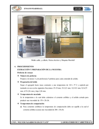 CIV-325 9
UNIV.: WILVER FAJARDO MAMANI ‘UATF’ LABORATORIO DE CARRETERAS II
ENSAYO MARSHALL
Molde anillo y collarin, Horno electrico y Maquina Marshall
4. PROCEDIMIENTO
EXTRACCIÓN Y PREPARACIÓN DE LA MUESTRA
Probetas de ensayo
 Número de probetas
Prepare a lo menos 3 y de preferencia 5 probetas para cada contenido de asfalto.
 Preparación del árido
Seque el agregado hasta masa constante a una temperatura de 110 ± 5º C y sepárelo por
tamizado en seco en las siguientes fracciones: 25-19 mm; 19-12,5 mm; 12,5-9,5 mm; 9,5-4,75
mm; 4,75-2,36 mm y bajo 2,36 mm.
 Temperatura de mezclado
Es la temperatura a la cual debe calentarse el cemento asfáltico y el asfalto cortado para
producir una viscosidad de 170 ± 20 cSt.
 Temperatura de compactación
a) Para cementos asfálticos la temperatura de compactación debe ser aquélla a la cual el
cemento asfáltico acanza una viscosidad de 280 ± 30 cSt.
 