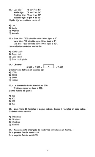 12.- Luís dijo: “6 por 7 es 52”
María dijo: “8 por 7 es 54”
Angélica dijo: “9 por 4 es 36”
Marcelo dijo: “8 por 4 es 22”
¿Quién dijo un resultado correcto?
A) Luís
B) María
C) Angélica
D) Marcelo
13.- Juan dice: “200 dividido entre 10 es igual a 2”.
Lucía dice: “40 dividido entre 10 es igual a 4”.
Luís dice: “500 dividido entre 10 es igual a 50”.
Los resultados correctos son los de:
A) Juan y Lucía
B) Juan y Luís
C) Lucía y Luís
D) Juan, Lucía y Luís
14.- Observa:
3.500 + 2.500 + = 7.000
El número que falta en el ejercicio es:
A) 1.000
B) 2.000
C) 6.000
D) 13.000
15.- La diferencia de dos números es 300.
El número menor es igual a 500.
El otro número es igual a:
A) 200
B) 300
C) 500
D) 800
16.- Juan tiene 18 tarjetas y algunos sobres. Guardó 6 tarjetas en cada sobre.
¿Cuántos sobres utilizó?
A) 108 sobres
B) 24 sobres
C) 12 sobres
D) 3 sobres
17.- Macarena está encargada de vender las entradas en un Teatro.
En la primera función vendió 115.
En la segunda función vendió 95.
3
¿
 