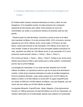 3. Empresas dedicadas a la producción de maíz transgénico en
Puebla.
En Puebla existen diversas empresas dedicadas a la venta y cultivo de maíz
transgénico. En la actualidad muchas de estas empresas han conseguido
apropiarse de más terrenos para cultivar dicho producto así como han
incrementado sus ventas y su producción debido a la demanda cada vez más
grande.
“Desde el punto de vista alimentario, económico y social, el maíz es el cultivo
más importante de México. En el año promedio 2008 - 2010, el consumo nacional
aparente fue de 2 30.81 millones de ton, de las cuales 21.03 fueron de maíz
blanco, siendo este mercado el más importante; 9.78 millones de ton fueron de
maíz amarillo. Puebla se ubica entre los ocho principales estados productores de
maíz, aportando una oferta de 1.08 millones de ton, lo que representa 4.6 % de la
producción anual nacional” (García J., Flores L., Mora J., Pérez F.)
Por lo dicho por García J., Flores L., Mora J., Pérez F. Puebla es uno de los pocos
estados que produce en Maíz a gran escala para su venta posterior, considerando
que fue aquí su primer hallazgo.
Los transgénicos representan 21 por ciento del total, alrededor de 6 mil 500
millones de dólares; su importancia radica en que son la base de la alimentación
mundial. La lista de las empresas dedicadas a la venta de semillas transgénicas
firmas la encabeza Monsanto, cuyas ventas pasaron de 2 mil 270 millones de
dólares en 2003 a 3 mil 550 millones en el año 2007; le siguen Dupont/Pionner,
con ventas en 2004 de 2 mil 600 millones de dólares, y la suiza Syngenta, que ese
mismo año tuvo ventas por mil 239 millones de dólares.
Los gigantes Monsanto, Dupont/Pionner, Bayer, Syngenta y Dow Agrosciences
formaron en 1999 la asociación civil Agro Bio México con el fin de "representar a la
industria relacionada con la biotecnología agrícola para colaborar en el desarrollo
 