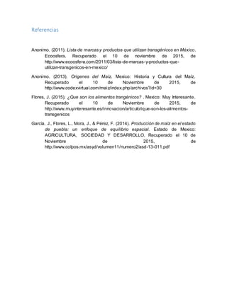 Referencias
Anonimo. (2011). Lista de marcas y productos que utilizan transgénicos en México.
Ecoosfera. Recuperado el 10 de noviembre de 2015, de
http://www.ecoosfera.com/2011/03/lista-de-marcas-y-productos-que-
utilizan-transgenicos-en-mexico/
Anonimo. (2013). Origenes del Maíz. Mexico: Historia y Cultura del Maíz.
Recuperado el 10 de Noviembre de 2015, de
http://www.codexvirtual.com/maiz/index.php/archivos?id=30
Flores, J. (2015). ¿Que son los alimentos trangénicos? . Mexico: Muy Interesante.
Recuperado el 10 de Noviembre de 2015, de
http://www.muyinteresante.es/innovacion/articulo/ique-son-los-alimentos-
transgenicos
García, J., Flores, L., Mora, J., & Pérez, F. (2014). Producción de maíz en el estado
de puebla: un enfoque de equilibrio espacial. Estado de Mexico:
AGRICULTURA, SOCIEDAD Y DESARROLLO. Recuperado el 10 de
Noviembre de 2015, de
http://www.colpos.mx/asyd/volumen11/numero2/asd-13-011.pdf
 